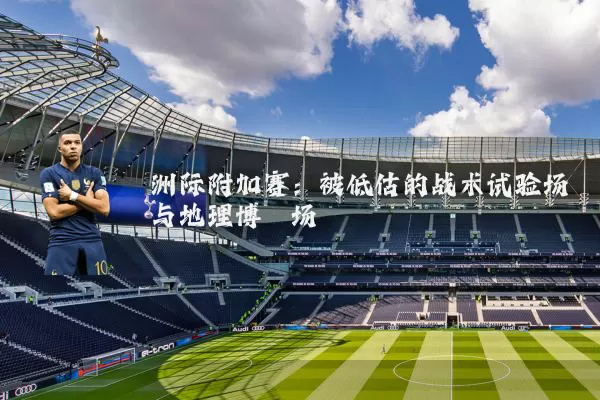 洲际附加赛：被低估的战术试验场与地理博弈场