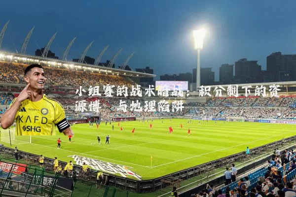 小组赛的战术暗战:积分制下的资源博弈与地理陷阱