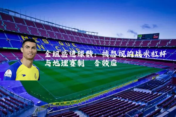 全组总进球数:被忽视的战术杠杆与地理赛制耦合效应