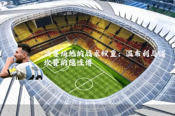 决赛场地的战术权重:温布利与诺坎普的隐性博弈