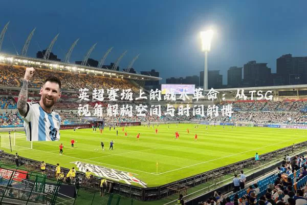 英超赛场上的战术革命:从TSG视角解构空间与时间的博弈